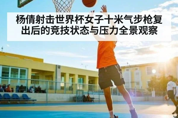 杨倩射击世界杯女子十米气步枪复出后的竞技状态与压力全景观察